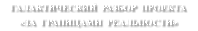ГАЛАКТИЧЕСКИЙ РАЗБОР ПРОЕКТА «ЗА ГРАНИЦАМИ РЕАЛЬНОСТИ»